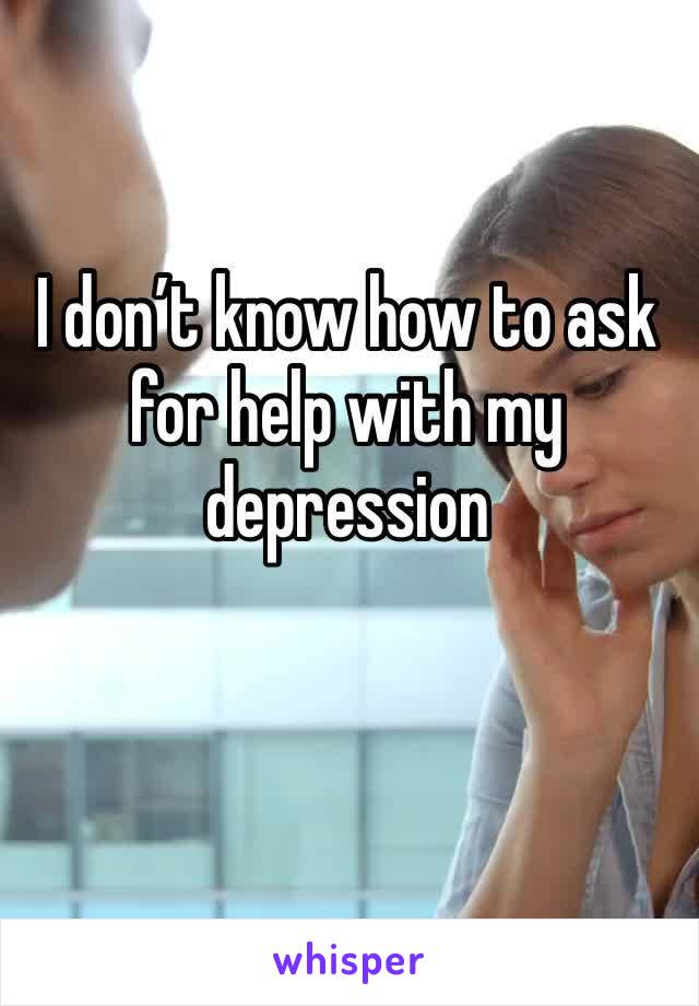 I don’t know how to ask for help with my depression  