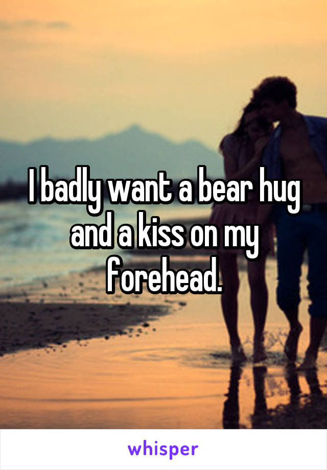 I badly want a bear hug and a kiss on my forehead.
