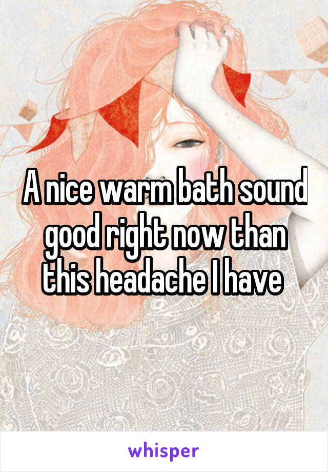 A nice warm bath sound good right now than this headache I have 