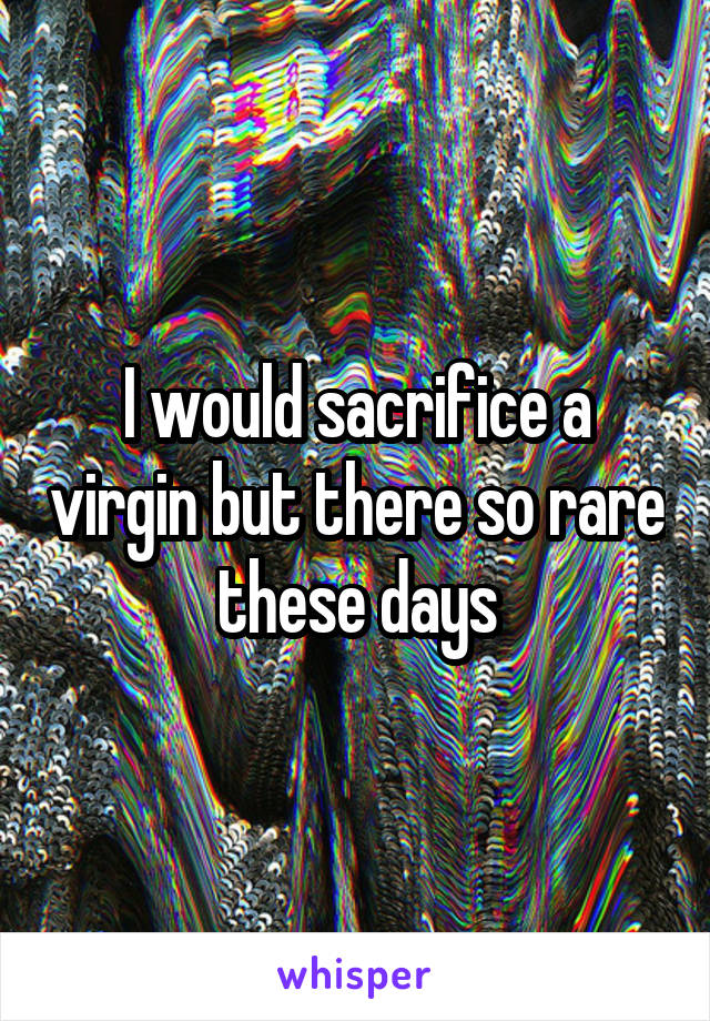 I would sacrifice a virgin but there so rare these days