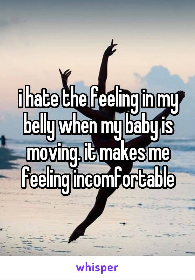 i hate the feeling in my belly when my baby is moving. it makes me feeling incomfortable