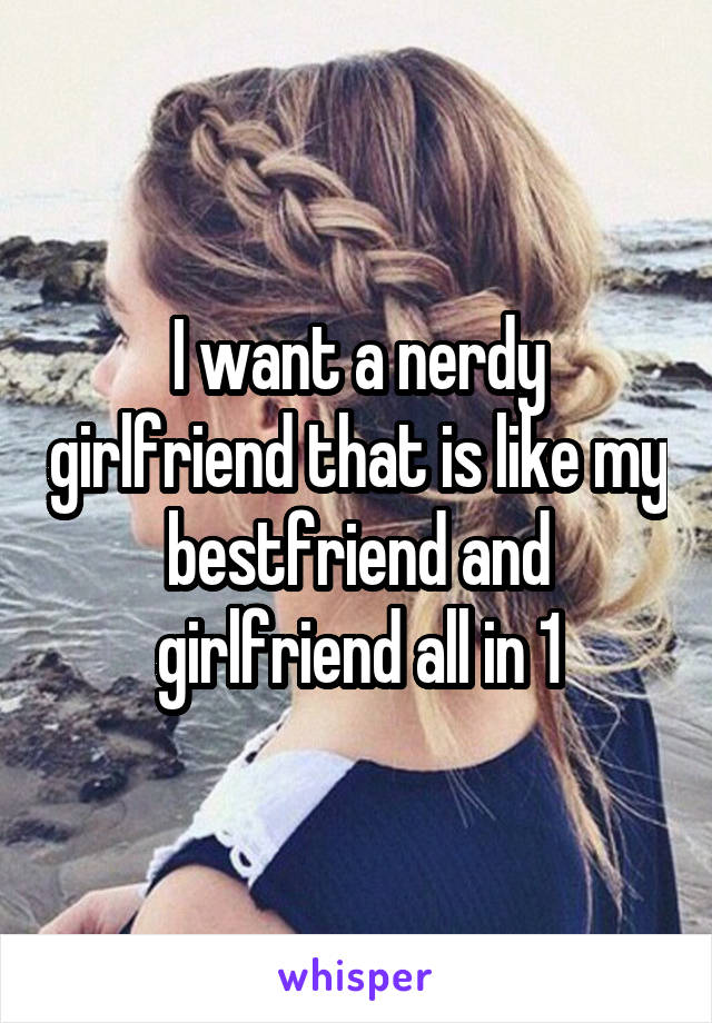 I want a nerdy girlfriend that is like my bestfriend and girlfriend all in 1