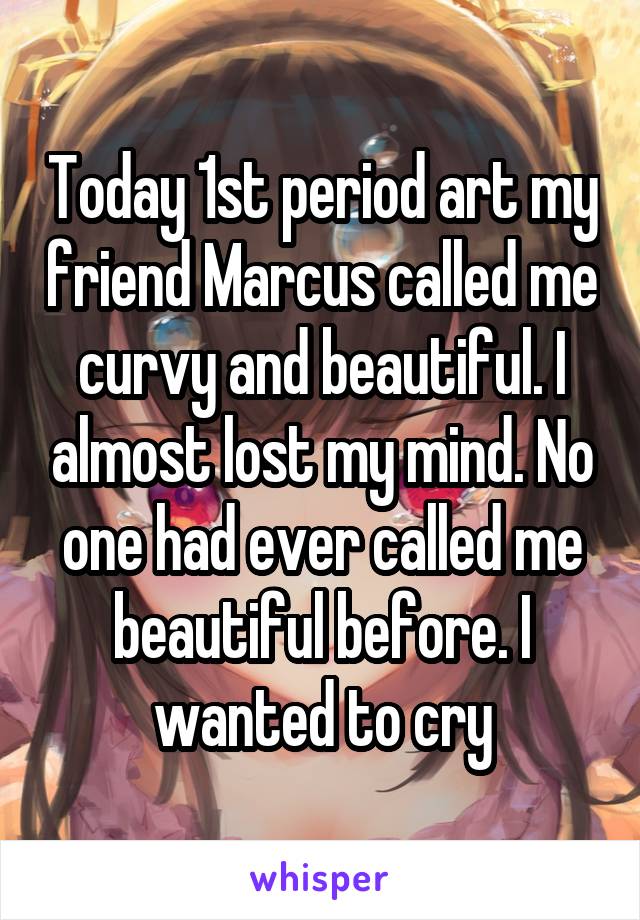 Today 1st period art my friend Marcus called me curvy and beautiful. I almost lost my mind. No one had ever called me beautiful before. I wanted to cry