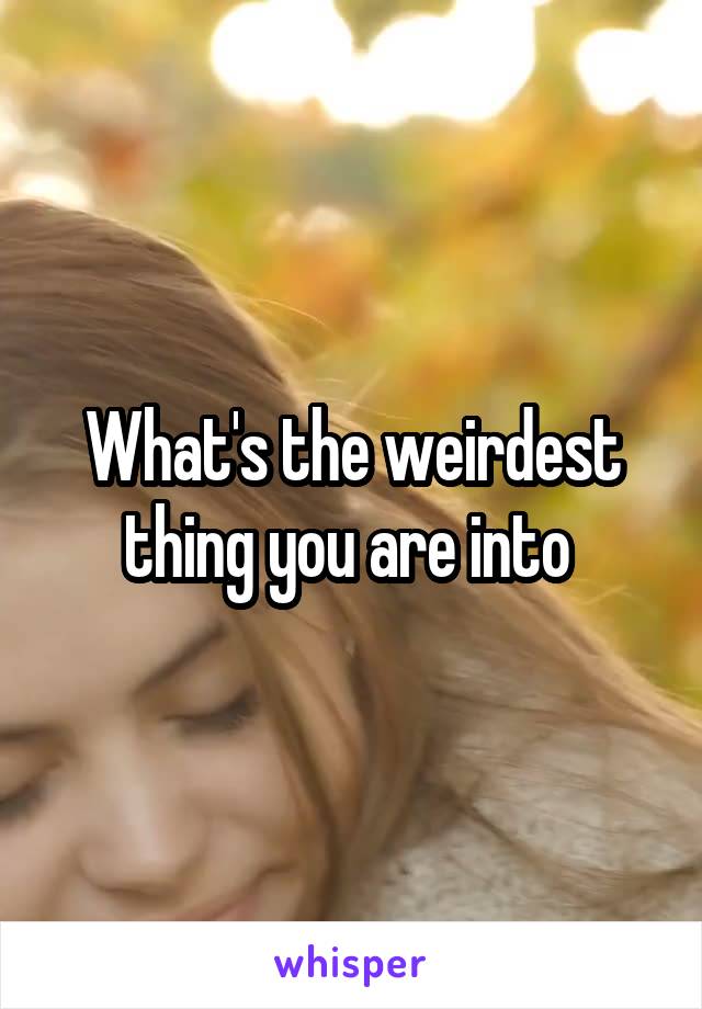 What's the weirdest thing you are into 