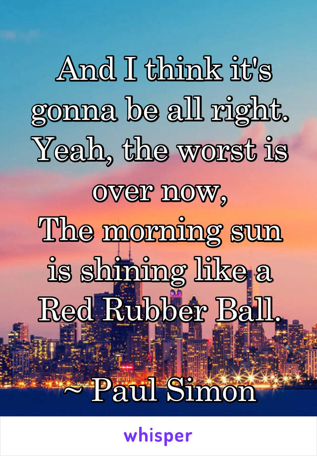  And I think it's gonna be all right.
Yeah, the worst is over now,
The morning sun is shining like a Red Rubber Ball.

~ Paul Simon