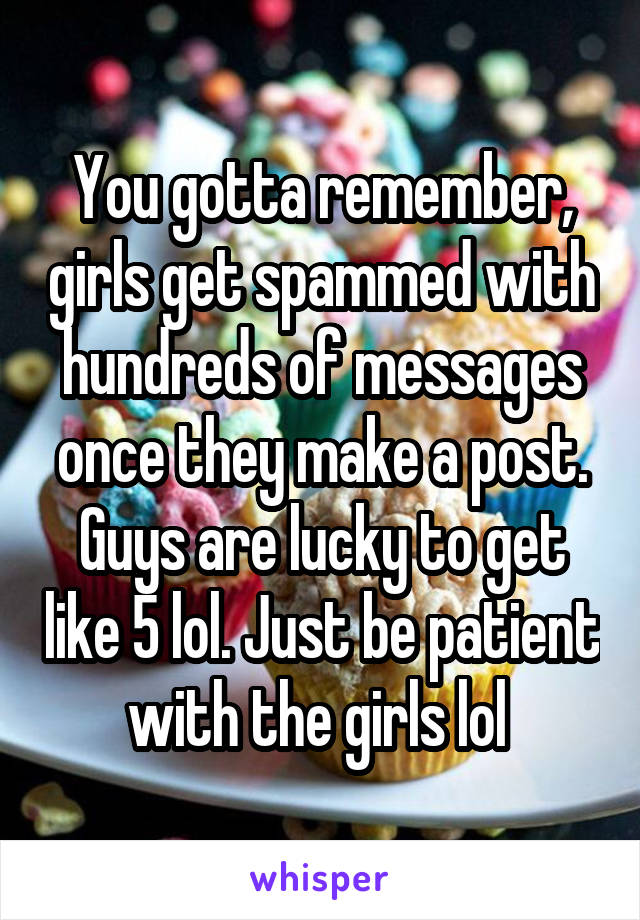 You gotta remember, girls get spammed with hundreds of messages once they make a post. Guys are lucky to get like 5 lol. Just be patient with the girls lol 