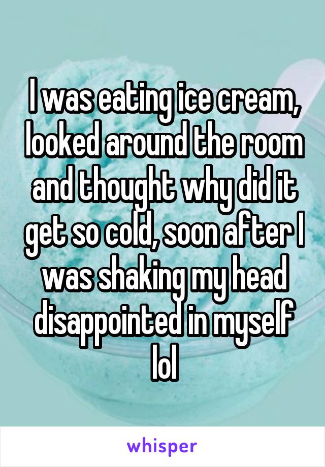 I was eating ice cream, looked around the room and thought why did it get so cold, soon after I was shaking my head disappointed in myself lol