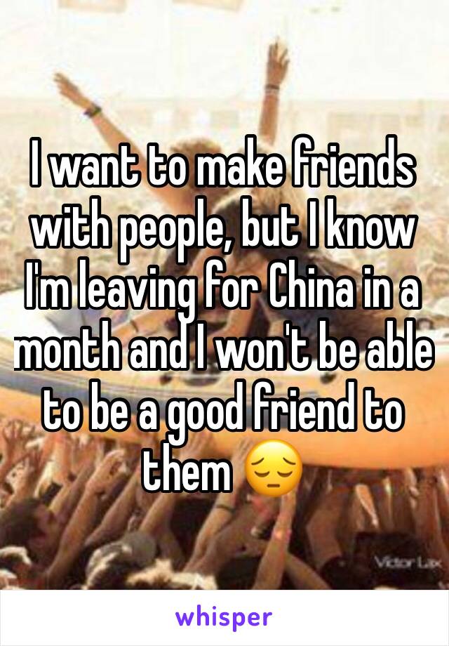 I want to make friends with people, but I know I'm leaving for China in a month and I won't be able to be a good friend to them 😔