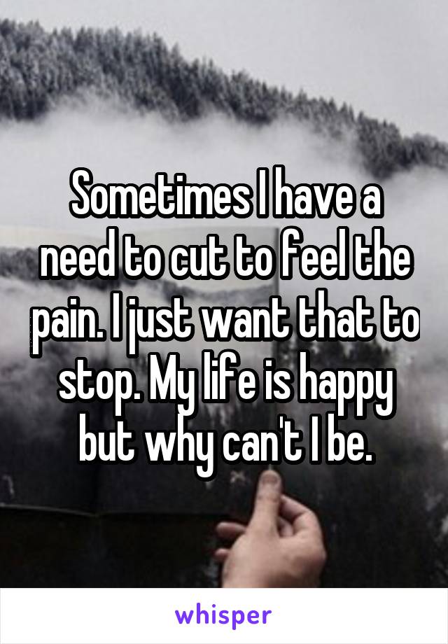 Sometimes I have a need to cut to feel the pain. I just want that to stop. My life is happy but why can't I be.