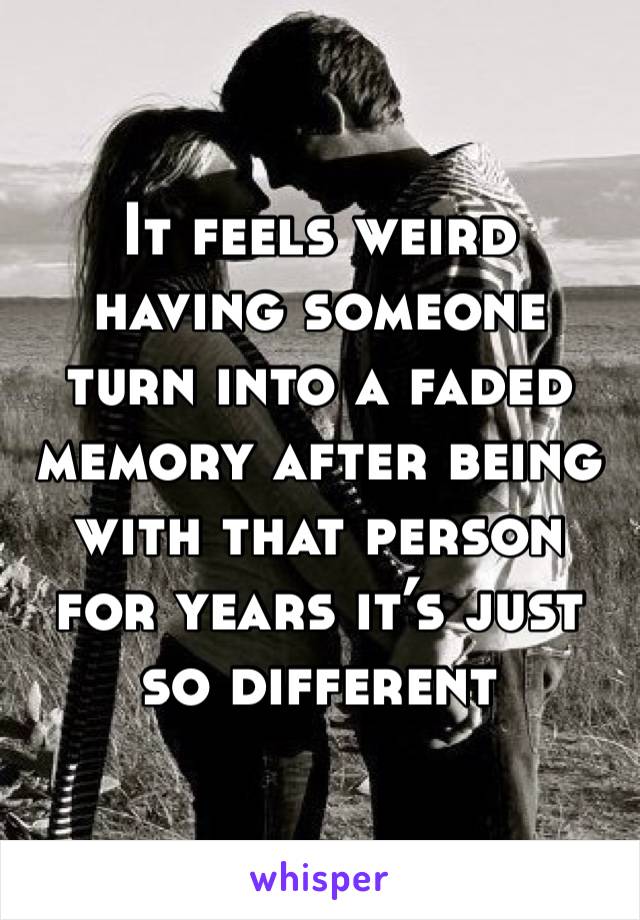 It feels weird having someone turn into a faded  memory after being with that person for years it’s just so different 