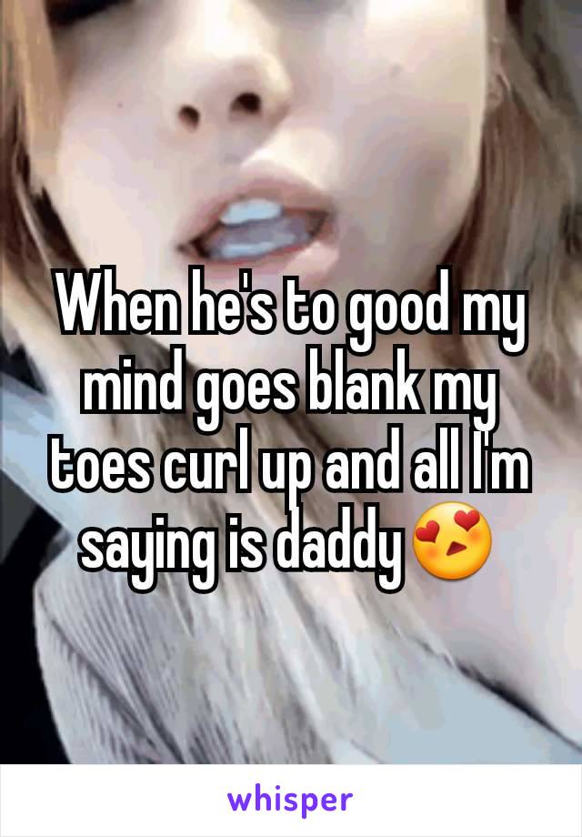 When he's to good my mind goes blank my toes curl up and all I'm saying is daddy😍