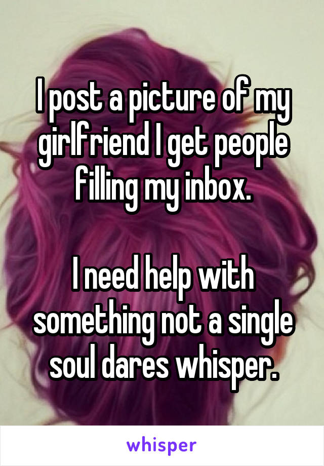 I post a picture of my girlfriend I get people filling my inbox.

I need help with something not a single soul dares whisper.
