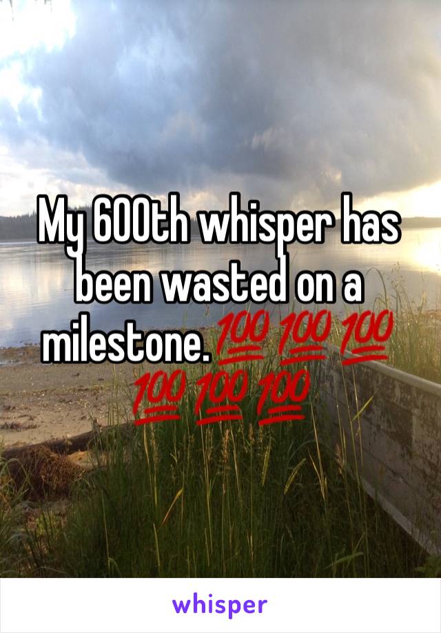 My 600th whisper has been wasted on a milestone.💯💯💯💯💯💯