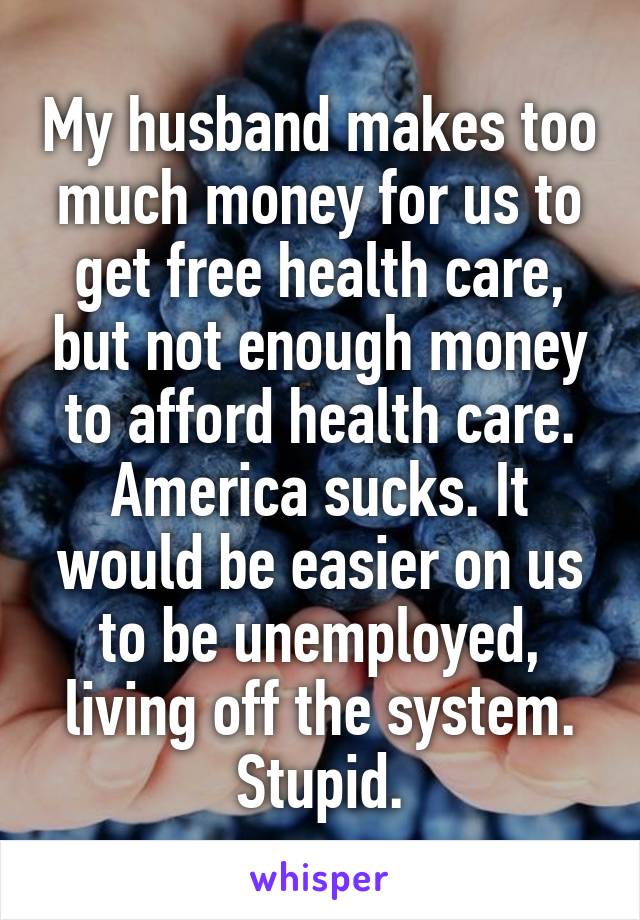 My husband makes too much money for us to get free health care, but not enough money to afford health care. America sucks. It would be easier on us to be unemployed, living off the system. Stupid.