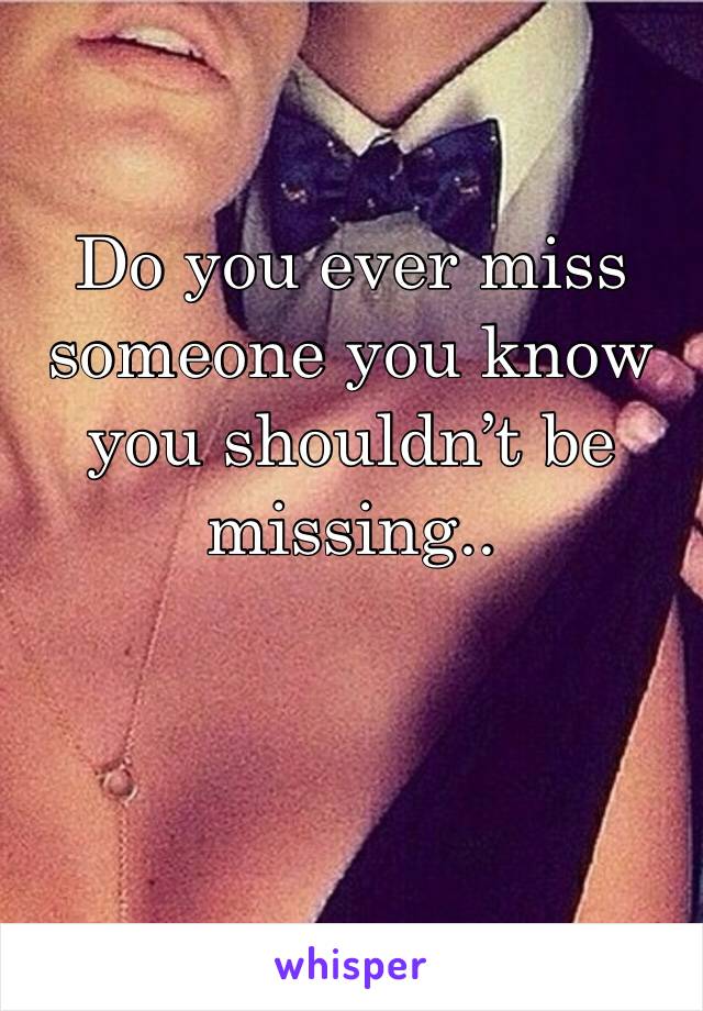 Do you ever miss someone you know you shouldn’t be missing..