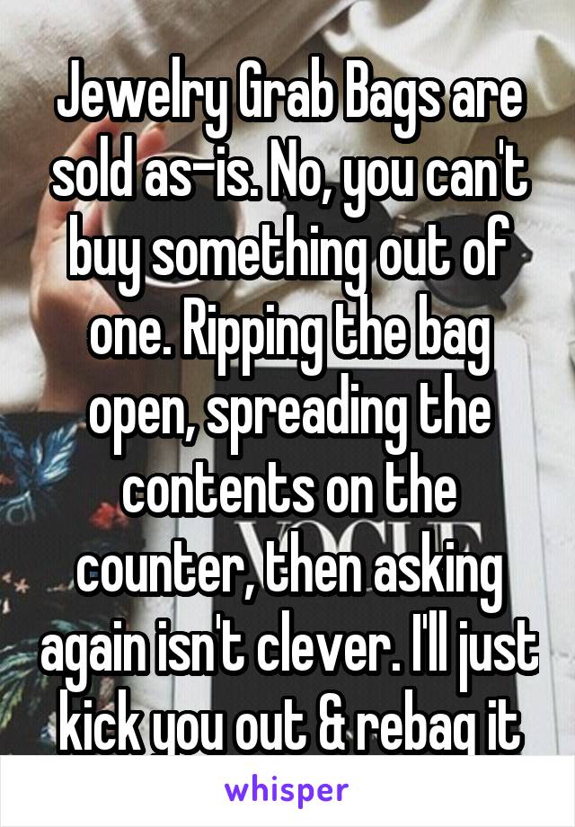 Jewelry Grab Bags are sold as-is. No, you can't buy something out of one. Ripping the bag open, spreading the contents on the counter, then asking again isn't clever. I'll just kick you out & rebag it