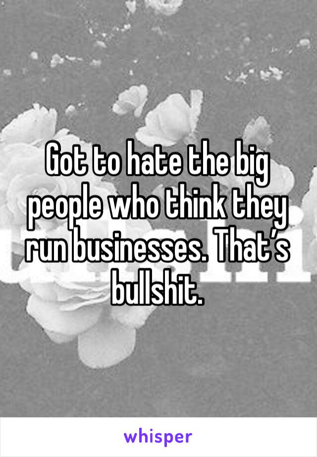 Got to hate the big people who think they run businesses. That’s bullshit. 
