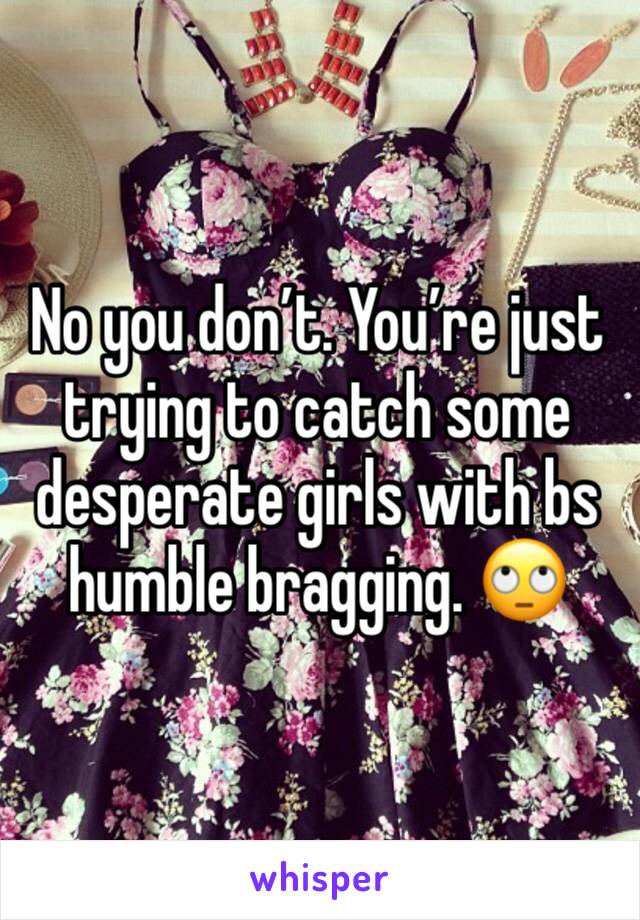 No you don’t. You’re just trying to catch some desperate girls with bs humble bragging. 🙄