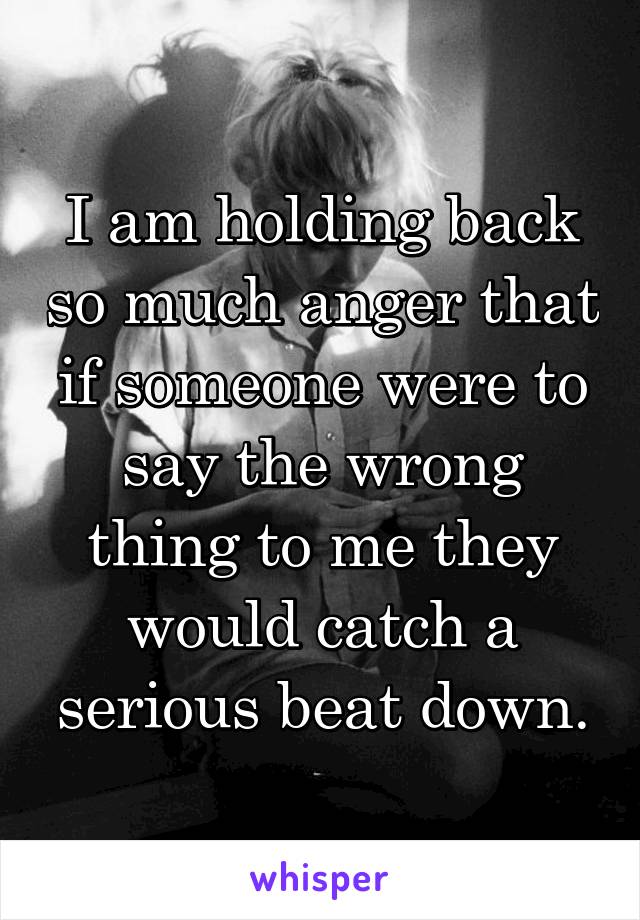 I am holding back so much anger that if someone were to say the wrong thing to me they would catch a serious beat down.