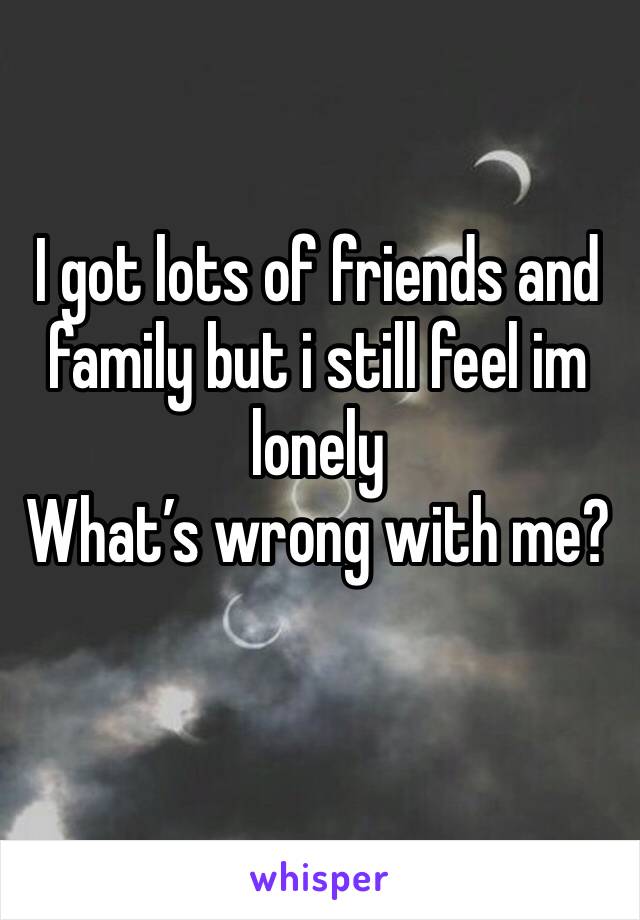 I got lots of friends and family but i still feel im lonely 
What’s wrong with me?
