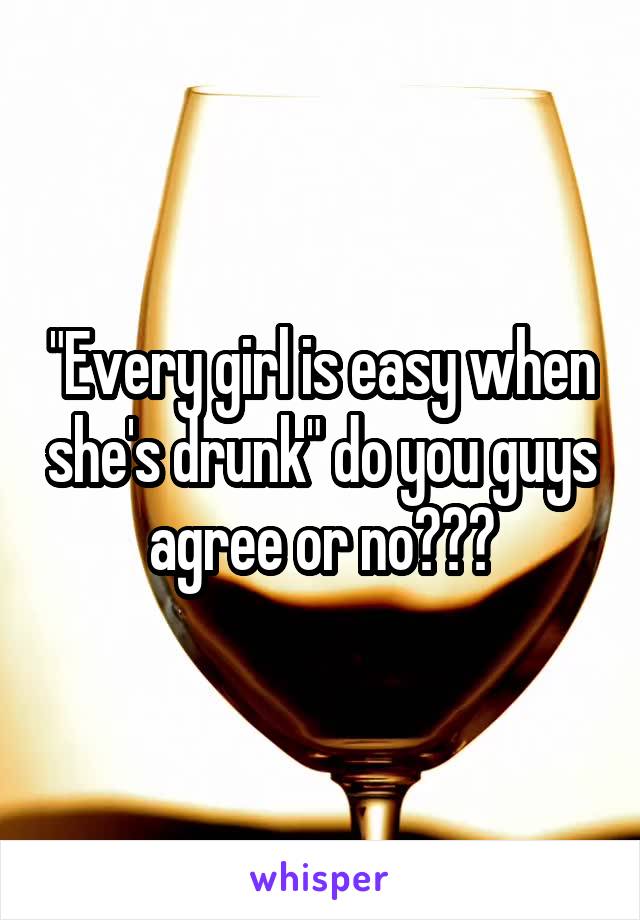 "Every girl is easy when she's drunk" do you guys agree or no???