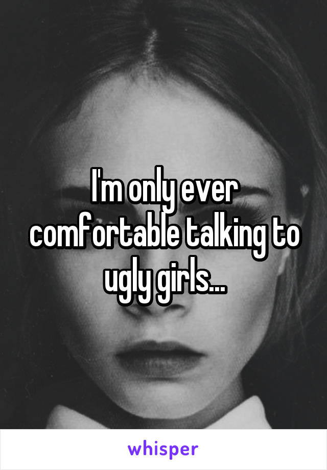 I'm only ever comfortable talking to ugly girls...