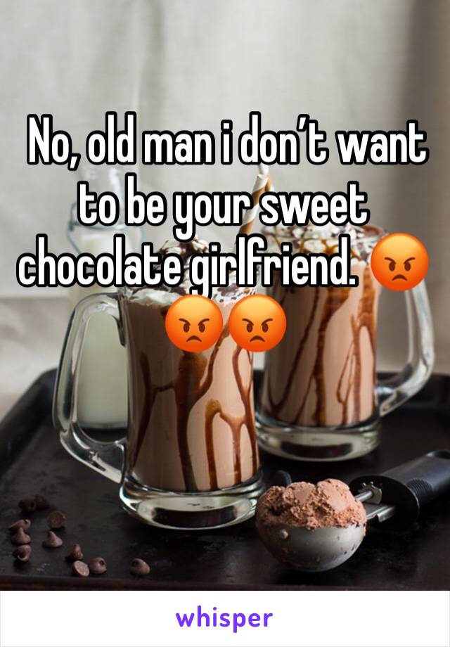  No, old man i don’t want to be your sweet chocolate girlfriend. 😡😡😡