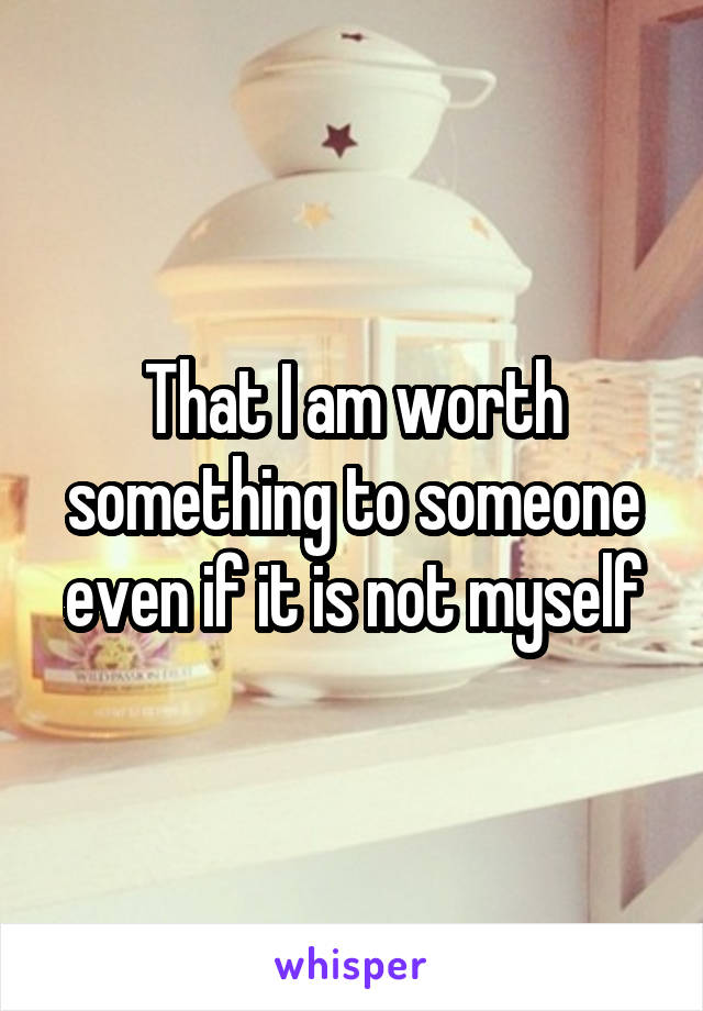 That I am worth something to someone even if it is not myself