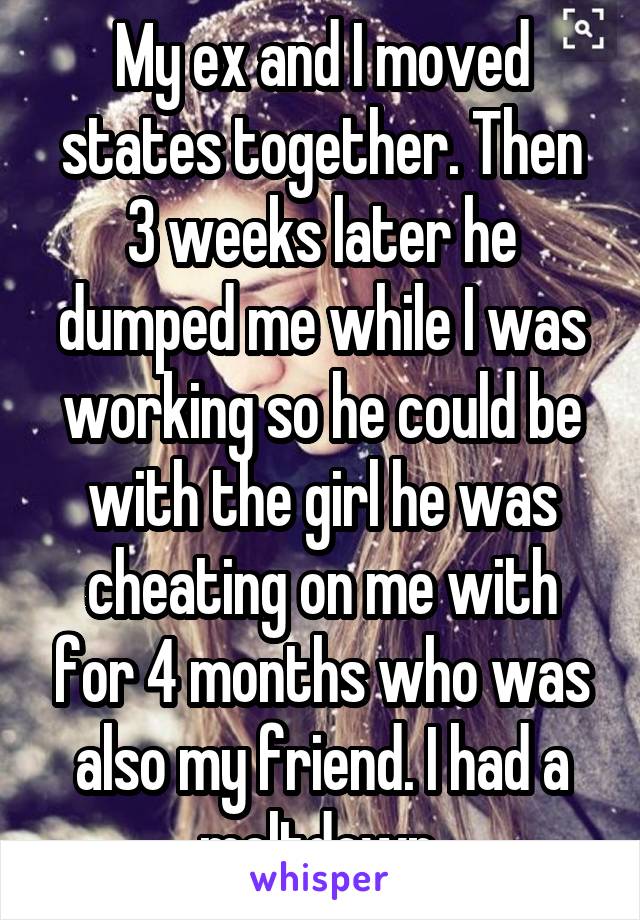 My ex and I moved states together. Then 3 weeks later he dumped me while I was working so he could be with the girl he was cheating on me with for 4 months who was also my friend. I had a meltdown.