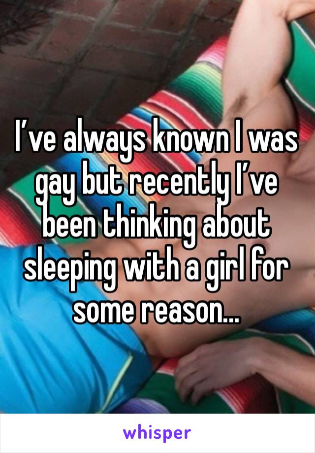 I’ve always known I was gay but recently I’ve been thinking about sleeping with a girl for some reason...