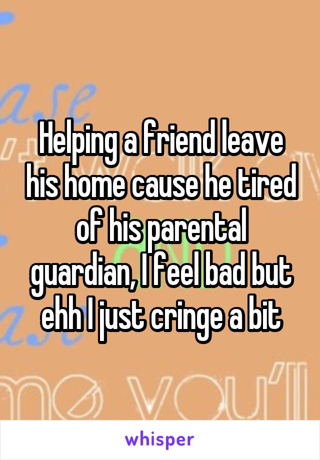 Helping a friend leave his home cause he tired of his parental guardian, I feel bad but ehh I just cringe a bit