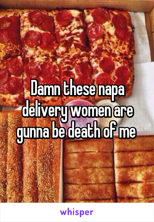 Damn these napa delivery women are gunna be death of me 