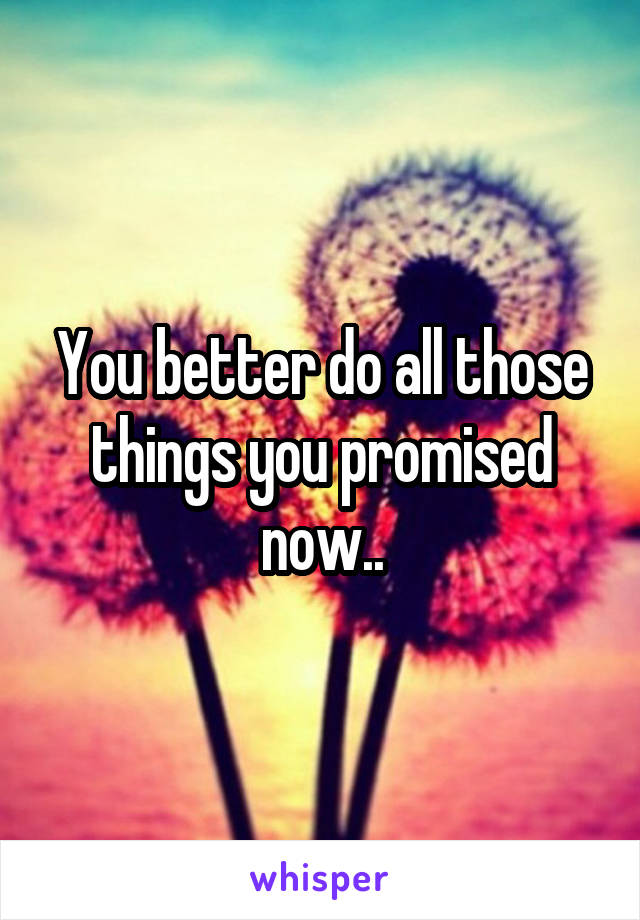 You better do all those things you promised now..