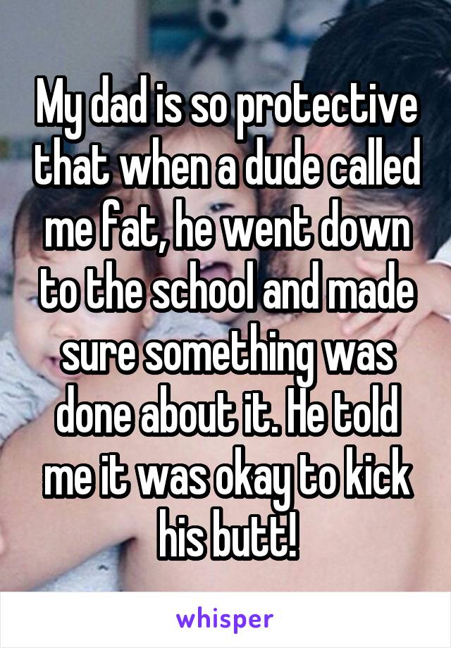 My dad is so protective that when a dude called me fat, he went down to the school and made sure something was done about it. He told me it was okay to kick his butt!