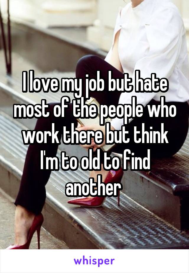 I love my job but hate most of the people who work there but think I'm to old to find another 
