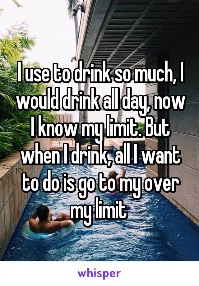 I use to drink so much, I would drink all day, now I know my limit. But when I drink, all I want to do is go to my over my limit 