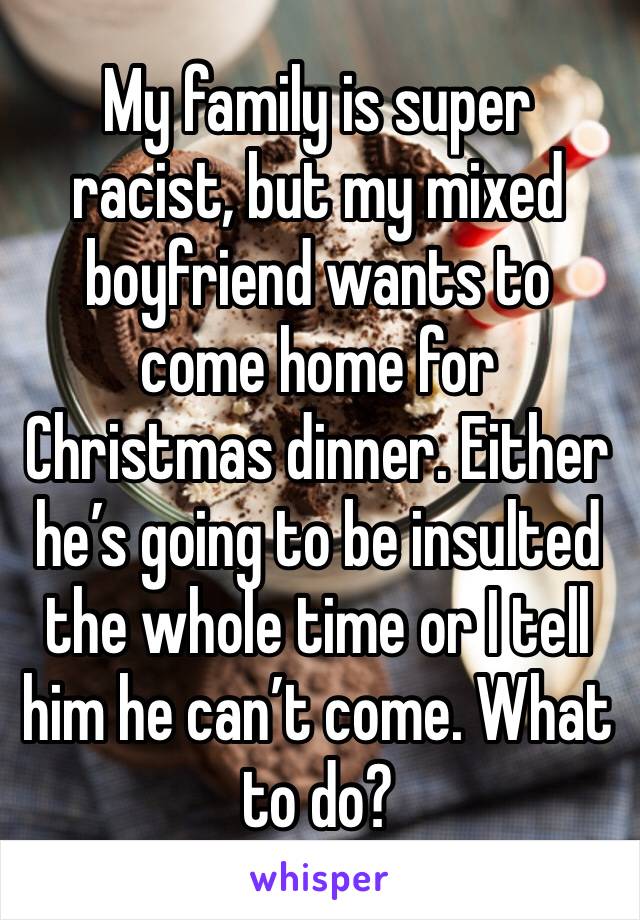 My family is super racist, but my mixed boyfriend wants to come home for Christmas dinner. Either he’s going to be insulted the whole time or I tell him he can’t come. What to do?
