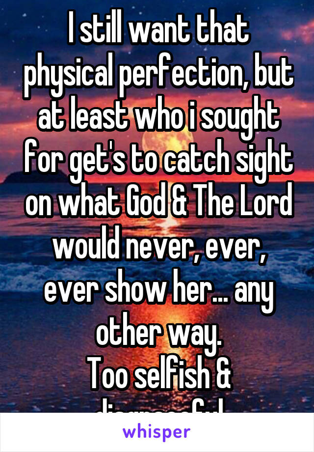 I still want that physical perfection, but at least who i sought for get's to catch sight on what God & The Lord would never, ever, ever show her... any other way.
Too selfish & disgraceful