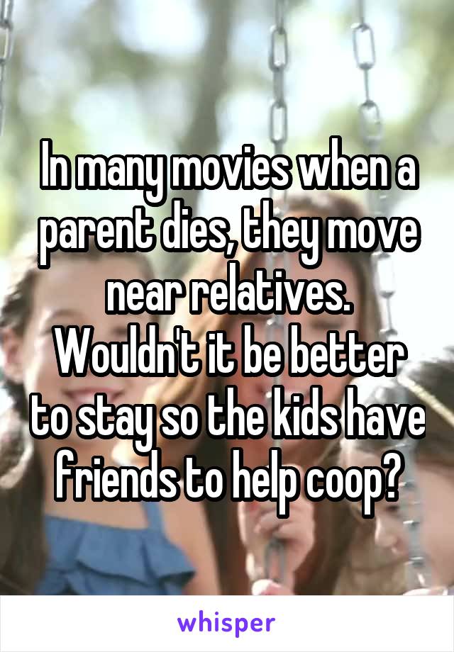 In many movies when a parent dies, they move near relatives. Wouldn't it be better to stay so the kids have friends to help coop?