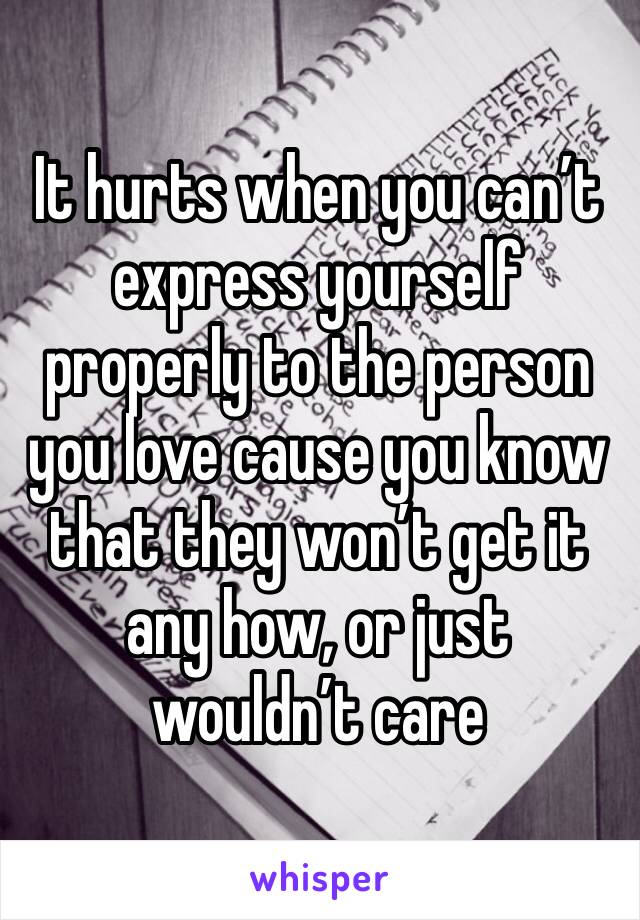 It hurts when you can’t express yourself properly to the person you love cause you know that they won’t get it any how, or just wouldn’t care
