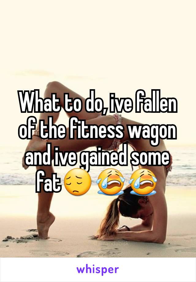 What to do, ive fallen of the fitness wagon and ive gained some fat😔😭😭