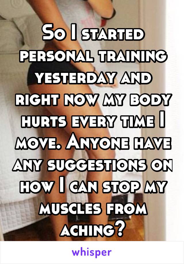 So I started personal training yesterday and right now my body hurts every time I move. Anyone have any suggestions on how I can stop my muscles from aching?