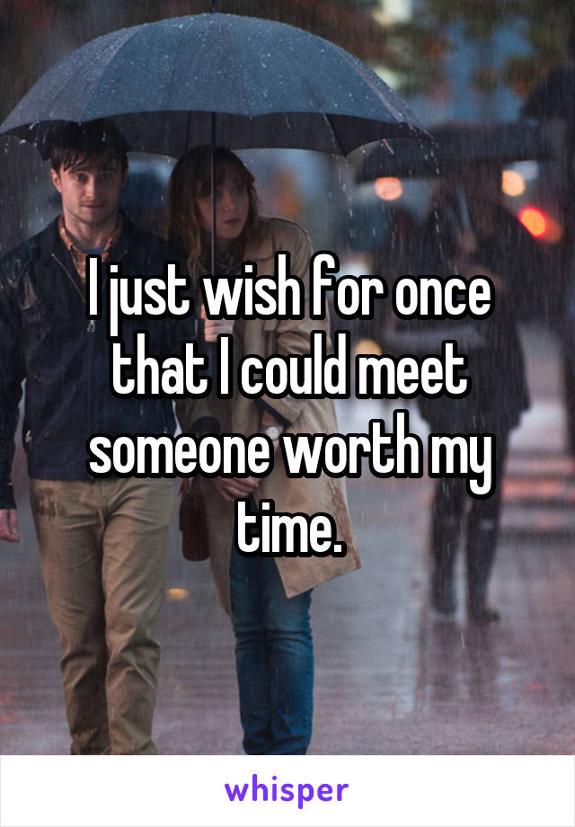I just wish for once that I could meet someone worth my time.