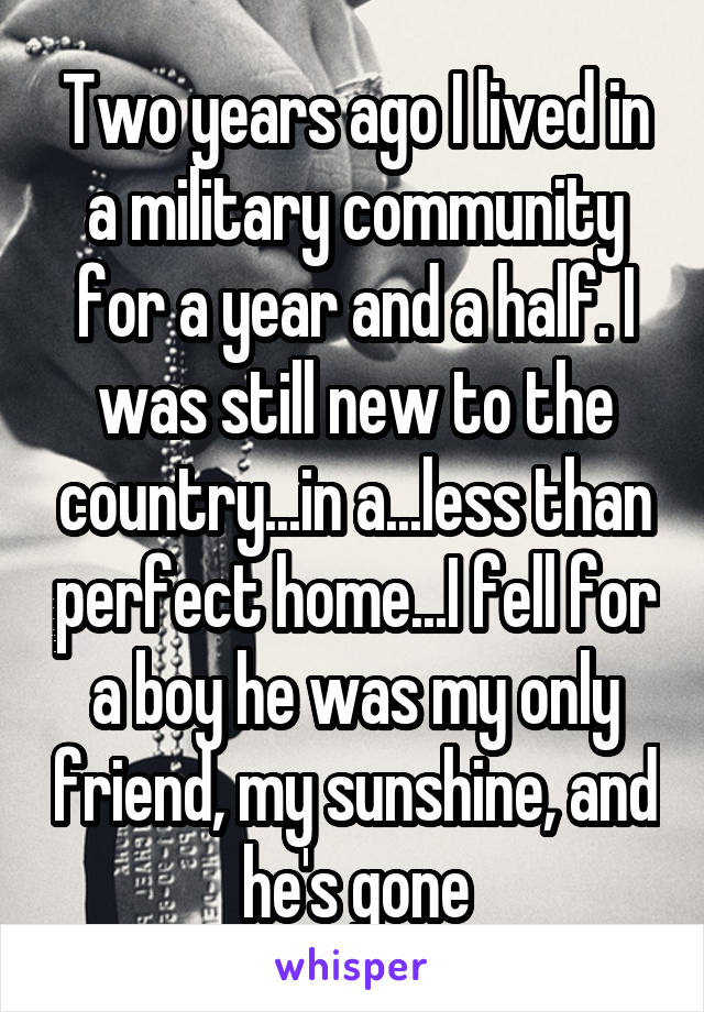 Two years ago I lived in a military community for a year and a half. I was still new to the country...in a...less than perfect home...I fell for a boy he was my only friend, my sunshine, and he's gone