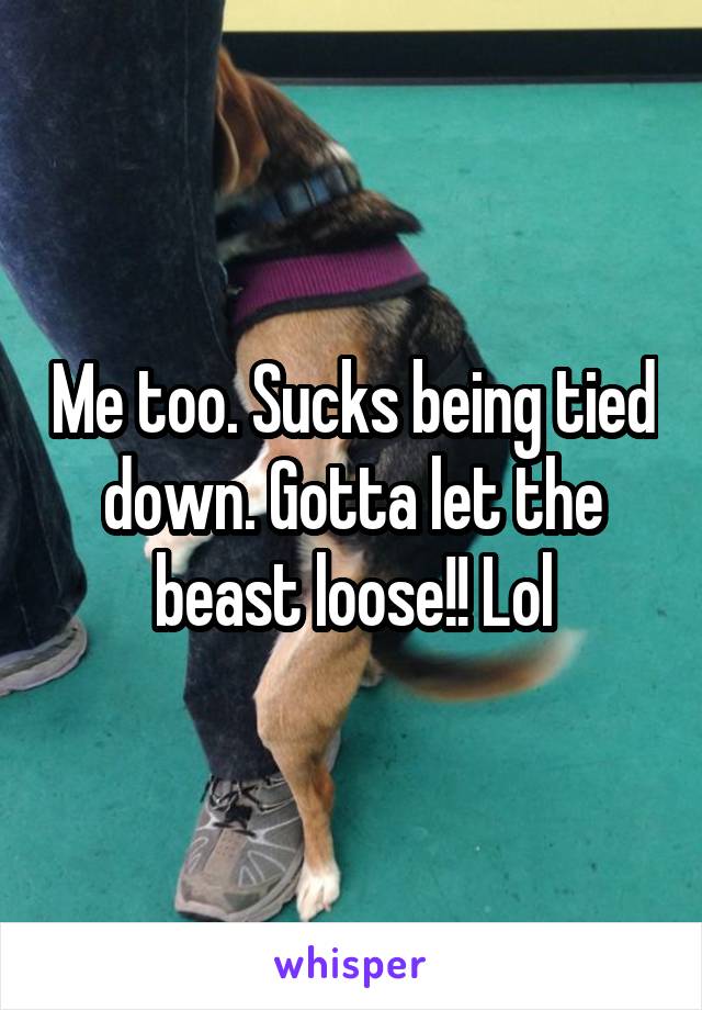 Me too. Sucks being tied down. Gotta let the beast loose!! Lol