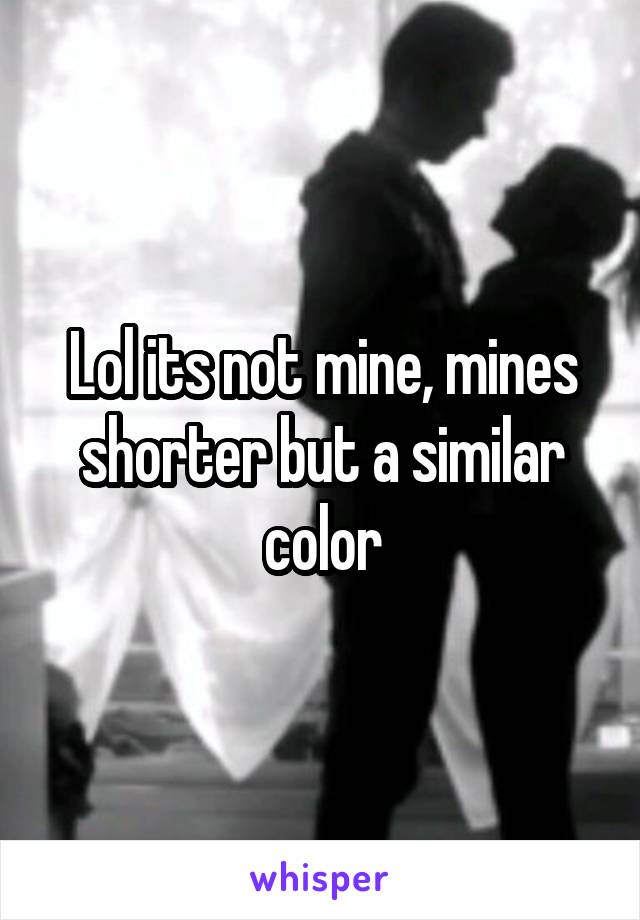 Lol its not mine, mines shorter but a similar color