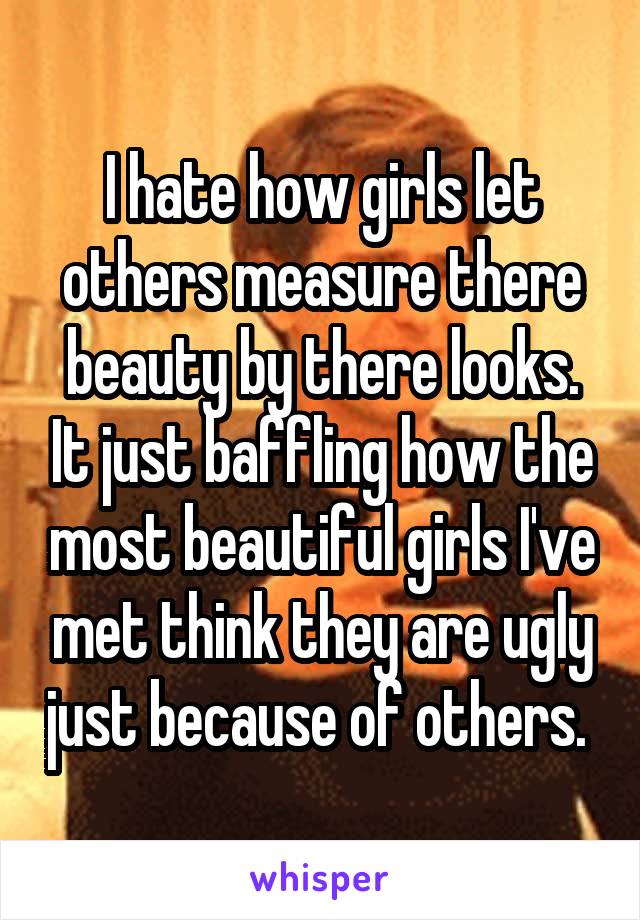 I hate how girls let others measure there beauty by there looks. It just baffling how the most beautiful girls I've met think they are ugly just because of others. 