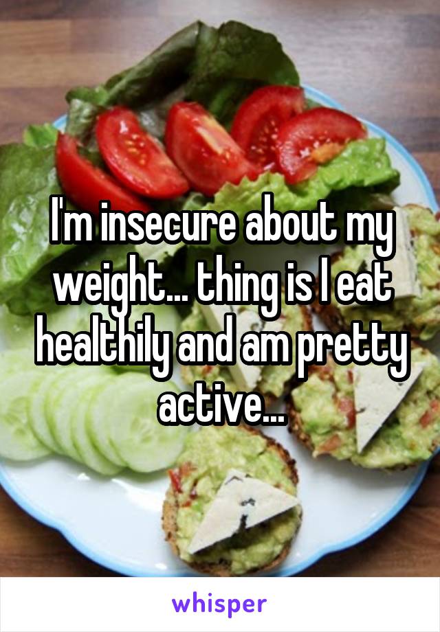 I'm insecure about my weight... thing is I eat healthily and am pretty active...