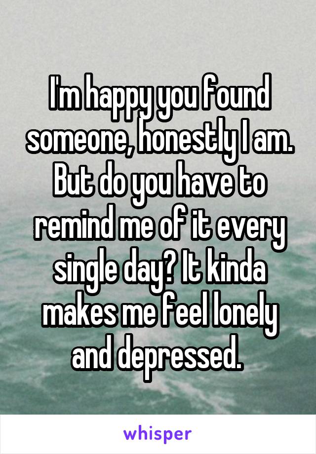 I'm happy you found someone, honestly I am. But do you have to remind me of it every single day? It kinda makes me feel lonely and depressed. 