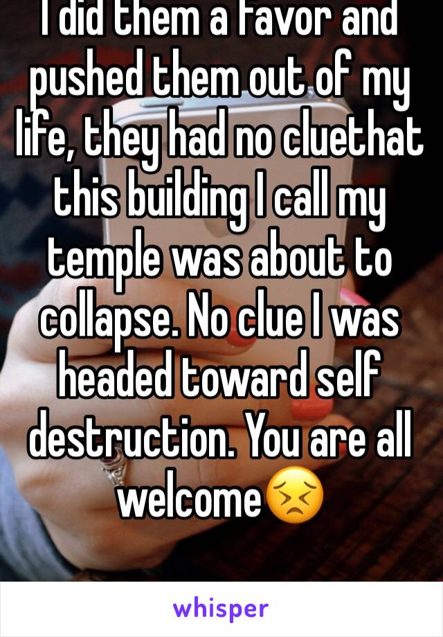I did them a favor and pushed them out of my life, they had no cluethat this building I call my temple was about to collapse. No clue I was headed toward self destruction. You are all welcome😣
